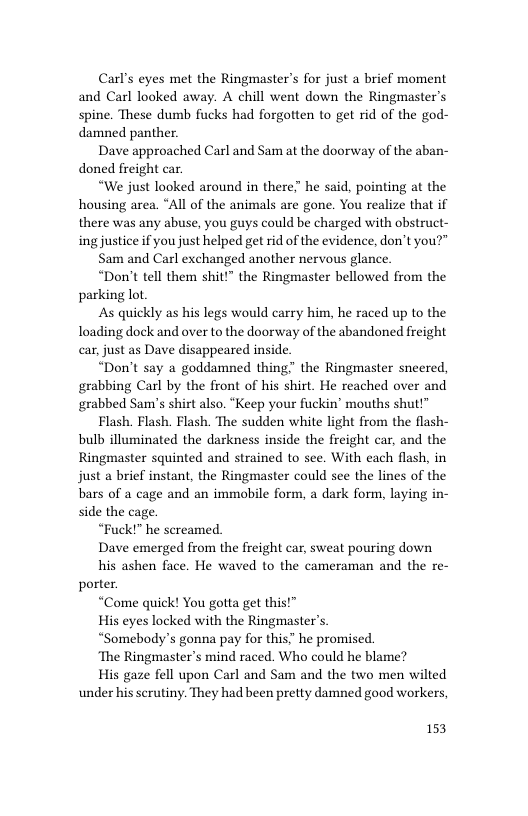 Carl’s eyes met the Ringmaster’s for just a brief moment and Carl looked away. A chill went down the Ringmaster’s spine. These dumb fucks had forgotten to get rid of the god- damned panther.  Dave approached Carl and Sam at the doorway of the aban- doned freight car  “We just looked around in there” he said, pointing at the housing area. “All of the animals are gone. You realize that if there was any abuse, you guys could be charged with obstruct- ing justice if you just helped get rid of the evidence, don’t you?"  Sam and Carl exchanged another nervous glance.  “Don’t tell them shit!” the Ringmaster bellowed from the parking lot.  As quickly as his legs would carry him, he raced up to the loading dock and over to the doorway of the abandoned freight car, just as Dave disappeared inside.  “Don’t say a goddamned thing” the Ringmaster sneered, grabbing Carl by the front of his shirt. He reached over and grabbed Sam’s shirt also. “Keep your fuckin’ mouths shut!”  Flash. Flash. Flash. The sudden white light from the flash- bulb illuminated the darkness inside the freight car, and the Ringmaster squinted and strained to see. With cach flash, in just a brief instant, the Ringmaster could see the lines of the bars of a cage and an immobile form, a dark form, laying in- side the cage.  “Fuck!” he sereamed.  Dave emerged from the freight car, sweat pouring down  his ashen face. He waved to the cameraman and the re- porter.  “Come quick! You gotta get this!”  His eyes locked with the Ringmaster’s.  “Somebody’s gonna pay for this’” he promised.  ‘The Ringmaster’s mind raced. Who could he blame?  His gaze fell upon Carl and Sam and the two men wilted under his scrutiny. They had been pretty damned good workers,  153 